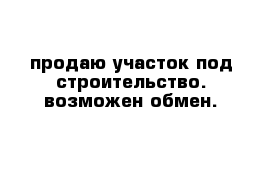 продаю участок под строительство. возможен обмен.